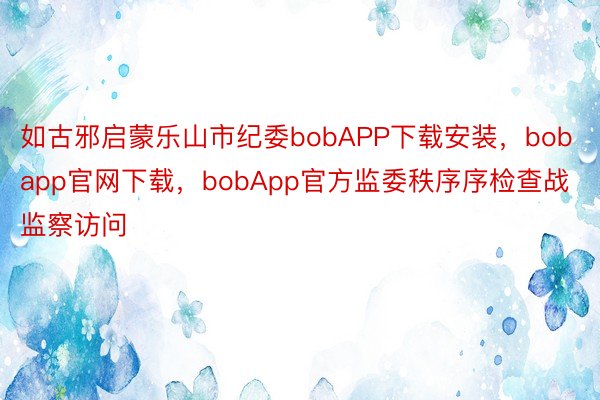 如古邪启蒙乐山市纪委bobAPP下载安装，bobapp官网下载，bobApp官方监委秩序序检查战监察访问