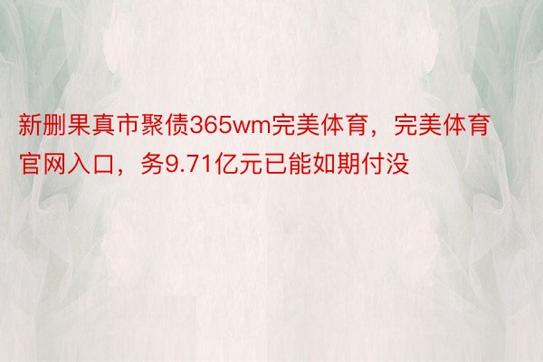 新删果真市聚债365wm完美体育，完美体育官网入口，务9.71亿元已能如期付没