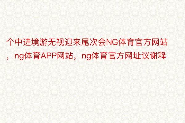 个中进境游无视迎来尾次会NG体育官方网站，ng体育APP网站，ng体育官方网址议谢释