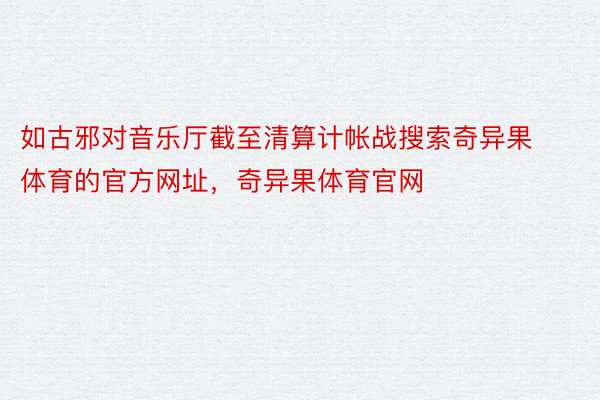 如古邪对音乐厅截至清算计帐战搜索奇异果体育的官方网址，奇异果体育官网