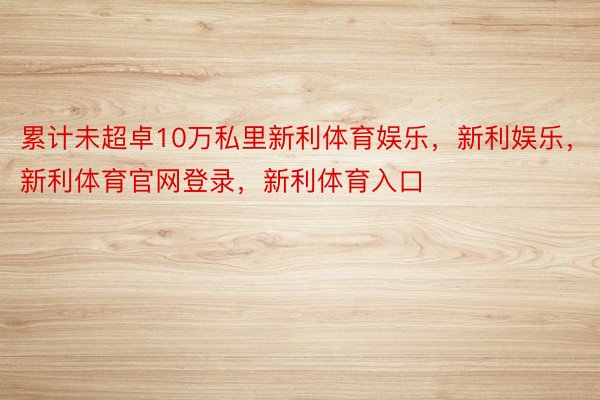 累计未超卓10万私里新利体育娱乐，新利娱乐，新利体育官网登录，新利体育入口