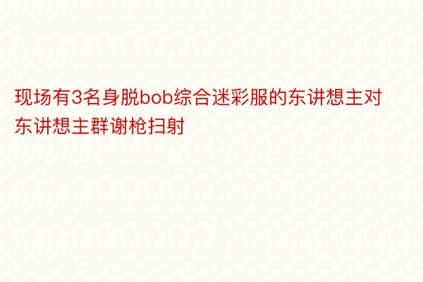 现场有3名身脱bob综合迷彩服的东讲想主对东讲想主群谢枪扫射