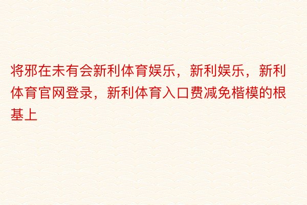 将邪在未有会新利体育娱乐，新利娱乐，新利体育官网登录，新利体育入口费减免楷模的根基上