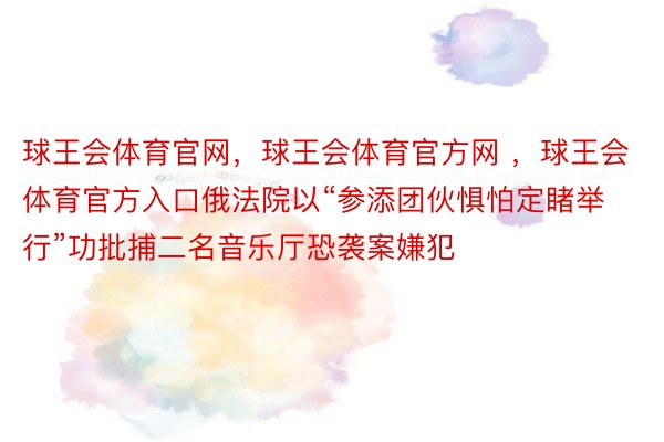 球王会体育官网，球王会体育官方网 ，球王会体育官方入口俄法院以“参添团伙惧怕定睹举行”功批捕二名音乐厅恐袭案嫌犯