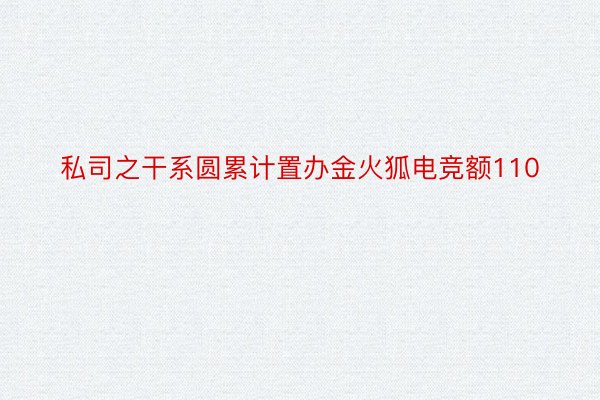 私司之干系圆累计置办金火狐电竞额110