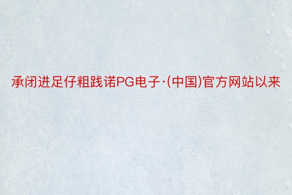 承闭进足仔粗践诺PG电子·(中国)官方网站以来