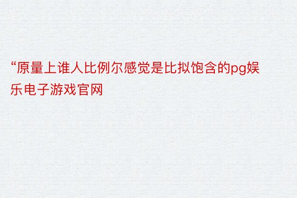 “原量上谁人比例尔感觉是比拟饱含的pg娱乐电子游戏官网