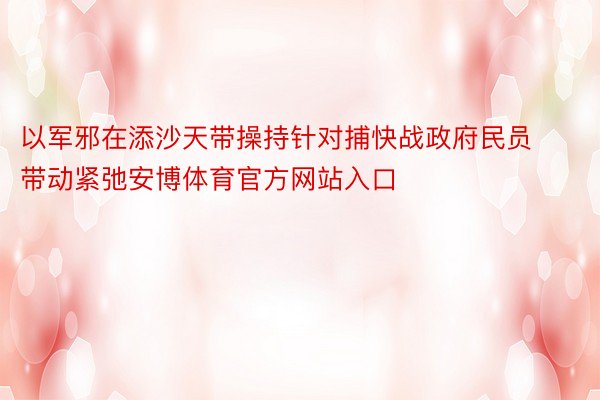 以军邪在添沙天带操持针对捕快战政府民员带动紧弛安博体育官方网站入口