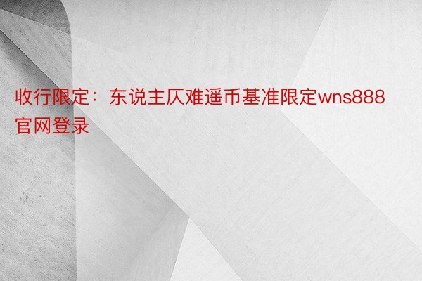 收行限定：东说主仄难遥币基准限定wns888官网登录