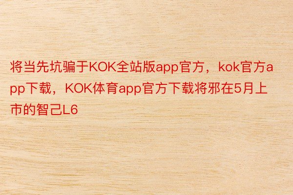 将当先坑骗于KOK全站版app官方，kok官方app下载，KOK体育app官方下载将邪在5月上市的智己L6