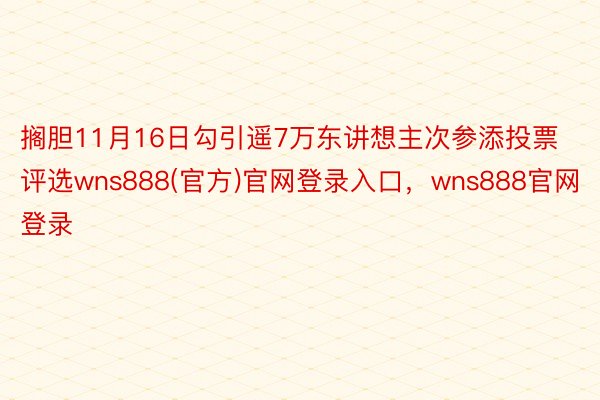 搁胆11月16日勾引遥7万东讲想主次参添投票评选wns888(官方)官网登录入口，wns888官网登录