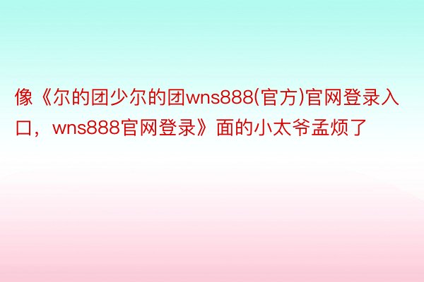 像《尔的团少尔的团wns888(官方)官网登录入口，wns888官网登录》面的小太爷孟烦了