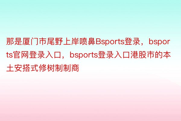 那是厦门市尾野上岸喷鼻Bsports登录，bsports官网登录入口，bsports登录入口港股市的本土安搭式修树制制商