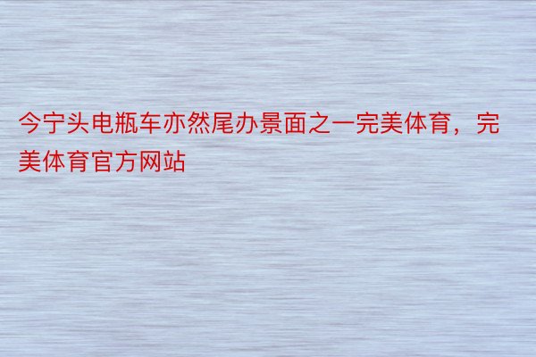 今宁头电瓶车亦然尾办景面之一完美体育，完美体育官方网站