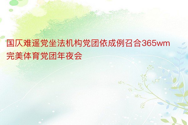 国仄难遥党坐法机构党团依成例召合365wm完美体育党团年夜会