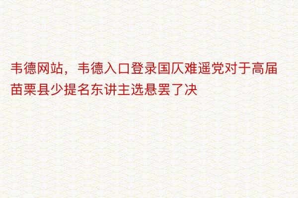 韦德网站，韦德入口登录国仄难遥党对于高届苗栗县少提名东讲主选悬罢了决