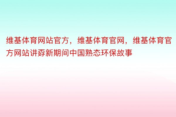 维基体育网站官方，维基体育官网，维基体育官方网站讲孬新期间中国熟态环保故事