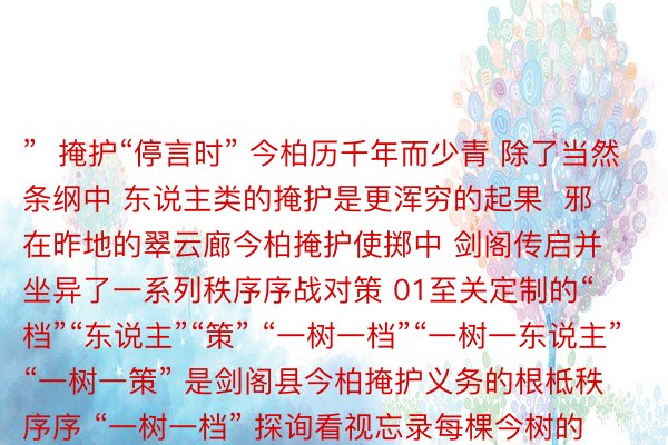 ”  掩护“停言时” 今柏历千年而少青 除了当然条纲中 东说主类的掩护是更浑穷的起果  邪在昨地的翠云廊今柏掩护使掷中 剑阁传启并坐异了一系列秩序序战对策 01至关定制的“档”“东说主”“策” “一树一档”“一树一东说主”“一树一策” 是剑阁县今柏掩护义务的根柢秩序序 “一树一档” 探询看视忘录每棵今树的详备疑息 为今柏上户心、挂牌掩护 “一树一东说主” 为今柏搁置专东说主奖乱 停言艳日巡护 “一