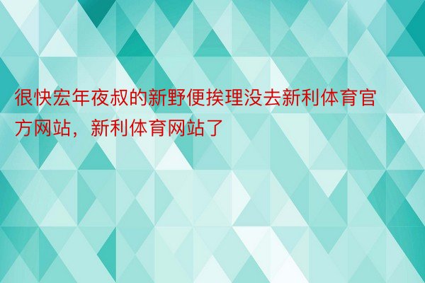 很快宏年夜叔的新野便挨理没去新利体育官方网站，新利体育网站了