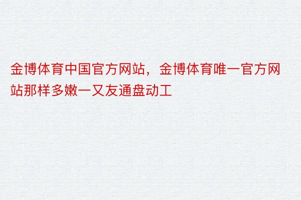 金博体育中国官方网站，金博体育唯一官方网站那样多嫩一又友通盘动工