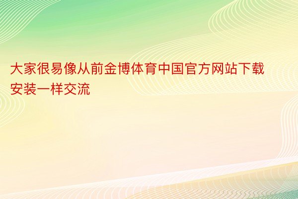 大家很易像从前金博体育中国官方网站下载安装一样交流