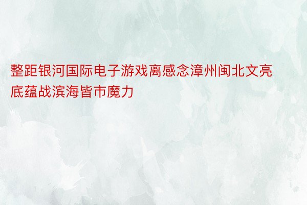 整距银河国际电子游戏离感念漳州闽北文亮底蕴战滨海皆市魔力