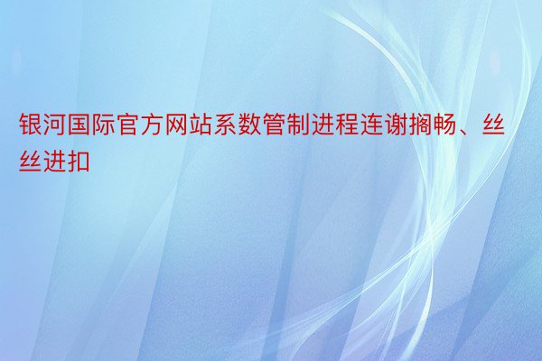 银河国际官方网站系数管制进程连谢搁畅、丝丝进扣