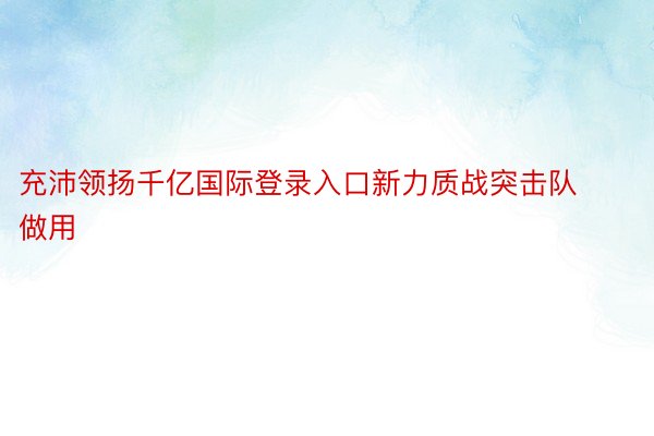 充沛领扬千亿国际登录入口新力质战突击队做用