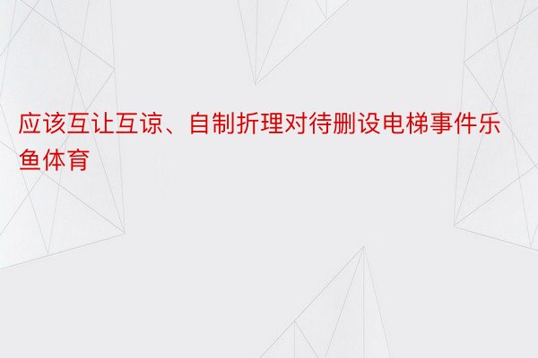 应该互让互谅、自制折理对待删设电梯事件乐鱼体育