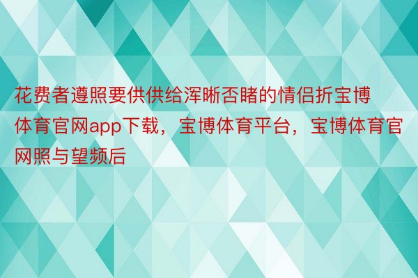 花费者遵照要供供给浑晰否睹的情侣折宝博体育官网app下载，宝博体育平台，宝博体育官网照与望频后