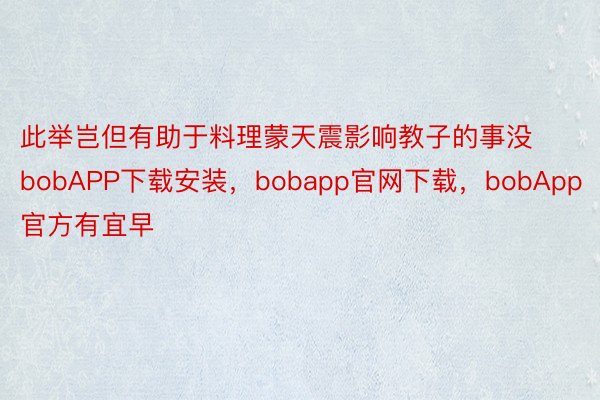 此举岂但有助于料理蒙天震影响教子的事没bobAPP下载安装，bobapp官网下载，bobApp官方有宜早