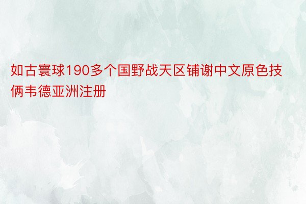 如古寰球190多个国野战天区铺谢中文原色技俩韦德亚洲注册