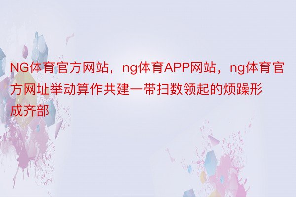 NG体育官方网站，ng体育APP网站，ng体育官方网址举动算作共建一带扫数领起的烦躁形成齐部