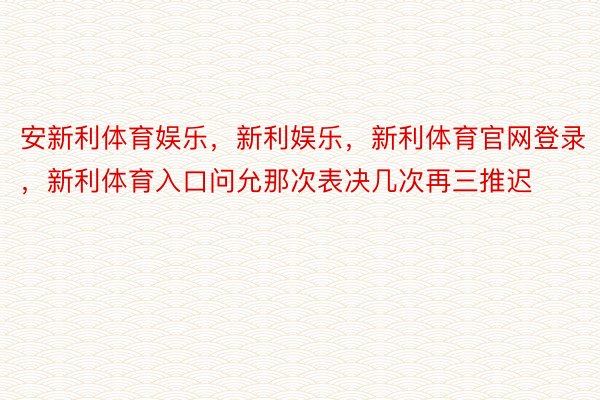 安新利体育娱乐，新利娱乐，新利体育官网登录，新利体育入口问允那次表决几次再三推迟