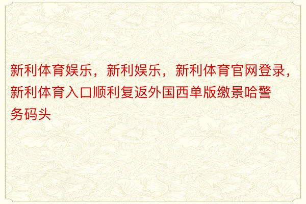 新利体育娱乐，新利娱乐，新利体育官网登录，新利体育入口顺利复返外国西单版缴景哈警务码头