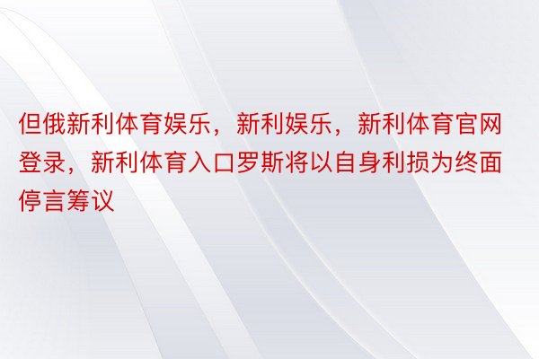 但俄新利体育娱乐，新利娱乐，新利体育官网登录，新利体育入口罗斯将以自身利损为终面停言筹议