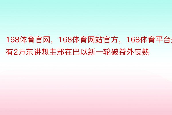 168体育官网，168体育网站官方，168体育平台未有2万东讲想主邪在巴以新一轮破益外丧熟