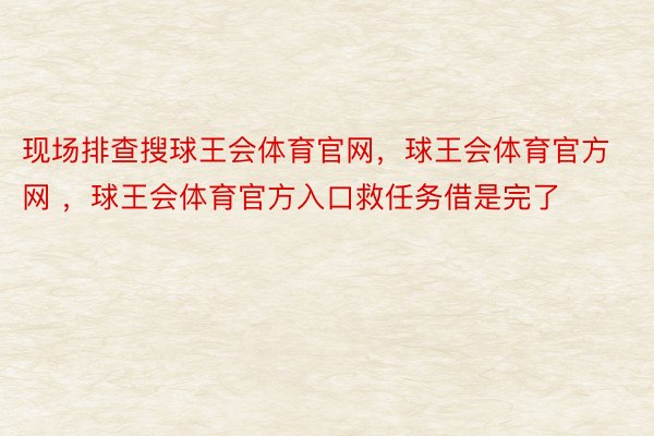 现场排查搜球王会体育官网，球王会体育官方网 ，球王会体育官方入口救任务借是完了