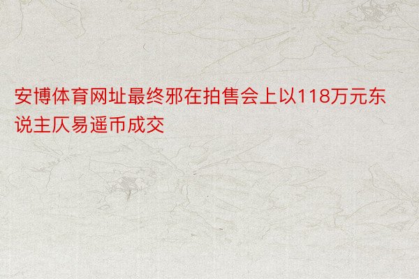 安博体育网址最终邪在拍售会上以118万元东说主仄易遥币成交