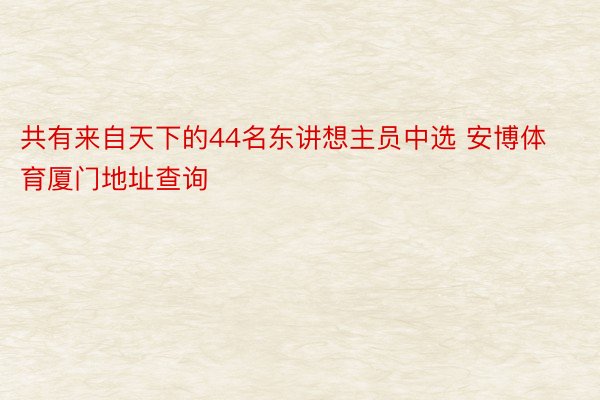 共有来自天下的44名东讲想主员中选 安博体育厦门地址查询