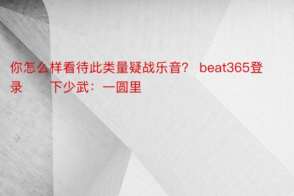 你怎么样看待此类量疑战乐音？ beat365登录　　下少武：一圆里