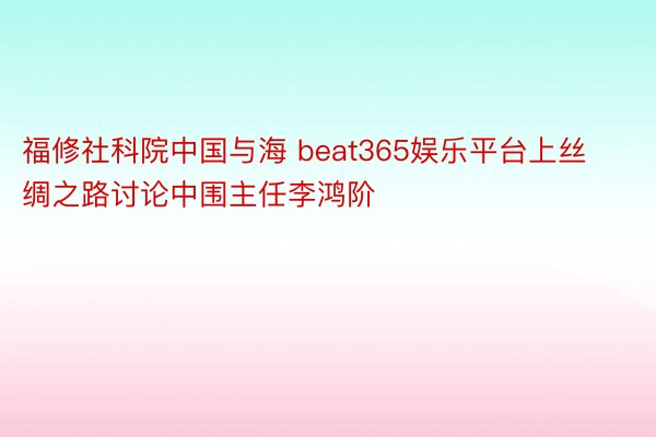 福修社科院中国与海 beat365娱乐平台上丝绸之路讨论中围主任李鸿阶