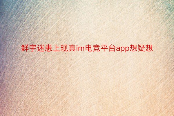 鲜宇迷患上现真im电竞平台app想疑想