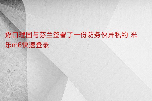 孬口理国与芬兰签署了一份防务伙异私约 米乐m6快速登录