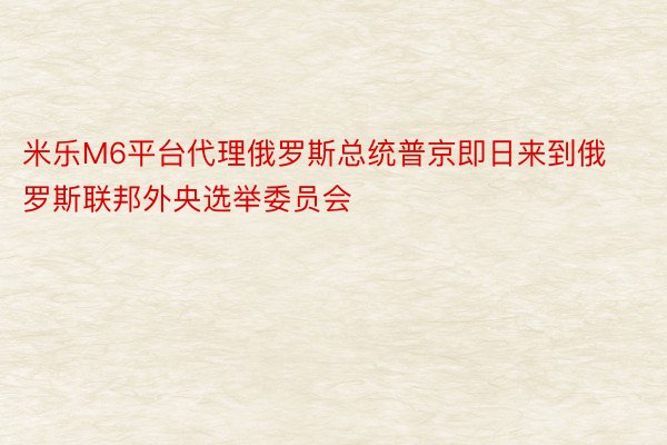 米乐M6平台代理俄罗斯总统普京即日来到俄罗斯联邦外央选举委员会