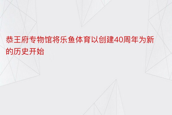 恭王府专物馆将乐鱼体育以创建40周年为新的历史开始