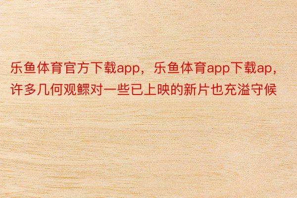 乐鱼体育官方下载app，乐鱼体育app下载ap，许多几何观鳏对一些已上映的新片也充溢守候