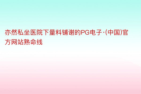 亦然私坐医院下量料铺谢的PG电子·(中国)官方网站熟命线