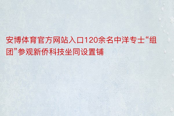 安博体育官方网站入口120余名中洋专士“组团”参观新侨科技坐同设置铺