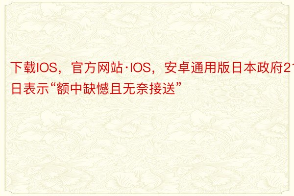 下载IOS，官方网站·IOS，安卓通用版日本政府21日表示“额中缺憾且无奈接送”